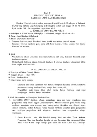BAB II
SELAYANG PANDANG SEJARAH
KATEKESE UMAT DARI PKKI KE PKKI
Katekese Umat dicetuskan dalam pertemuan Komisi Kateketik Keuskupan se Indonesia
(PKKI) yang pertama yang berlangsung di Sindanglaya (Jabar) dari tanggal 10-16 Juli 1977.
Sejak saat itu PKKI diselenggarakan empat tahun sekali.
A. KATEKESE UMAT DALAM PKKI I
 Bertempat di Wisma Syalom Sindanglaya – Jawa Barat, tanggal 10-16 Juli 1977.
 Tema : Arah Katekese di Indonesia
 Situasi umum karya katekese:
~ Pelayanan katekese masih didominasi kaum hirarkis dan petugas pastoral lainnya.
~ Katekese Sekolah mendapat porsi yang lebih besar (utama), bentuk katekese lain disebut
‘katekese luar sekolah’.
 Hasil :
Arah katekese adalah komunikasi iman umat; katekese oleh umat, dari umat dan untuk umat.
Katekese mengumat.
Bentuk-bentuk katekese lainnya, termasuk katekese di sekolah, katekese katekumenat dilihat
dalam rangka Katekese Umat.
B. KATEKESE UMAT DALAM PKKI II
 Bertempat di Wisma Samadi Klender
 Tanggal 29 Juni – 5 Juli 1980.
 Tema : Katekese Umat
 Situasi umum karya katekese
 Katekese umat mulai dijalankan, tapi banyak mengalami kesulitan, seperti; kekaburan
pemahaman tentang Katekese Umat, tenaga, dana, sarana, dsb.
 Pergolakkan mulai terasa dalam tubuh Gereja. Terasa Katekese Umat mulai
mengganggu stabilitas Gereja Institusional.
 Hasil: Merumuskan arti dan tujuan Katekese Umat
1. KATEKESE UMAT diartikan sebagai komunikasi iman atau tukar pengalaman iman
(penghayatan iman) antara anggota jemaat/kelompok. Melalui kesaksian, para peserta saling
membantu sedemikian rupa sehingga iman masing-masing diteguhkan dan dihayati secara
semakin sempurna. Dalam Katekese Umat, tekanan terutama diletakan pada penghayatan
iman, meskipun pengetahuan tidak dilupakan. Katekese Umat mengandaikan adanya
perencanaan.
2. Dalam Katekese Umat, kita bersaksi tentang iman kita akan Yesus Kristus,
Pengantara Allah yang bersabda kepada kita dan Pengantara kita menanggapi Sabda
Allah. Yesus Kristus tampil sebagai pola hidup kita dalam Kitab Suci, khususnya
 
