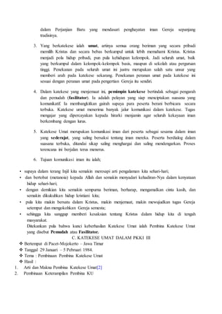 dalam Perjanjian Baru yang mendasari penghayatan iman Gereja sepanjang
tradisinya.
3. Yang berkatekese ialah umat, artinya semua orang beriman yang secara pribadi
memilih Kristus dan secara bebas berkumpul untuk lebih memahami Kristus. Kristus
menjadi pola hidup pribadi, pun pula kehidupan kelompok. Jadi seluruh umat, baik
yang berkumpul dalam kelompok-kelompok basis, maupun di sekolah atau perguruan
tinggi. Penekanan pada seluruh umat ini justru merupakan salah satu unsur yang
memberi arah pada katekese sekarang. Penekanan peranan umat pada katekese ini
sesuai dengan peranan umat pada pengertian Gereja itu sendiri.
4. Dalam katekese yang menjemaat ini, pemimpin katekese bertindak sebagai pengarah
dan pemudah (fasilitator). Ia adalah pelayan yang siap menciptakan suasana yang
komunikatif. Ia membangkitkan gairah supaya para peserta berani berbicara secara
terbuka. Katekese umat menerima banyak jalur komunikasi dalam katekese. Tugas
mengajar yang dipercayakan kepada hirarki menjamin agar seluruh kekayaan iman
berkembang dengan lurus.
5. Katekese Umat merupakan komunikasi iman dari peserta sebagai sesama dalam iman
yang sederajat, yang saling bersaksi tentang iman mereka. Peserta berdialog dalam
suasana terbuka, ditandai sikap saling menghargai dan saling mendengarkan. Proses
terencana ini berjalan terus menerus.
6. Tujuan komunikasi iman itu ialah;
• supaya dalam terang Injil kita semakin meresapi arti pengalaman kita sehari-hari;
• dan bertobat (metanoia) kepada Allah dan semakin menyadari kehadiran-Nya dalam kenyataan
hidup sehari-hari;
• dengan demikian kita semakin sempurna beriman, berharap, mengamalkan cinta kasih, dan
semakin dikukuhkan hidup kristiani kita;
• pula kita makin bersatu dalam Kristus, makin menjemaat, makin mewujudkan tugas Gereja
setempat dan mengokohkan Gereja semesta;
• sehingga kita sanggup memberi kesaksian tentang Kristus dalam hidup kita di tengah
masyarakat.
Ditekankan pula bahwa kunci keberhasilan Katekese Umat ialah Pembina Katekese Umat
yang disebut Pemudah atau Fasilitator.
C. KATEKESE UMAT DALAM PKKI III
 Bertempat di Pacet-Mojokerto – Jawa Timur
 Tanggal 29 Januari – 5 Pebruari 1984.
 Tema : Pembinaan Pembina Katekese Umat
 Hasil :
1. Arti dan Makna Pembina Katekese Umat[2]
2. Pembinaan Keterampilan Pembina KU
 