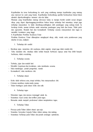 Kepribadian itu terus berkembang ke arah yang seimbang menuju kepribadian yang matang
atau merosot ke arah yang buruk. Kepribadian berkembang apabila berdasarkan bakat-bakat
alamiah diperkembangkan menurut cita-cita luhur.
Manusia yang berpribadian matang (dewasa) kalau ia mampu berdiri sendiri sesuai dengan
sikap yang dapat dipertanggung-jawabkan bukan hanya terhadap hati nuraninya, tetapi juga
terhadap masyarakat. Ia tidak diombang-ambingkan oleh pandangan yang sedang trend. Ia
bersikap kristis, namun terbuka untuk menerima pandangan yang baik dan benar. Tidak picik
dan egosentris. Rendah hati dan komunikatif. Terhadap sesama (masyarakat) dan tugas ia
memiliki komitmen yang tinggi.
b. Kepribadian Pembina Katekese Umat
Pembina Katekese Umat diharapkan menghayati sikap, sifat, watak serta pembawaan yang
disebut di atas, meliputi:
1. Terhadap diri sendiri
- Bersikap jujur, menerima diri seadanya, tidak angkuh, tetapi juga tidak rendah diri.
- Tahu menahan diri, misalnya tidak terlalu banyak berbicara supaya umat bisa lebih banyak
berbicara, tidak overakting.
2. Terhadap sesama
- Terbuka, jujur dan rendah hati
- Memiliki kepekaan dan komitmen, suka membantu sesama.
- Suka mendengar, penuh pengertian, ramah.
- Komunikatif, tahu membawa diri.
3. Terhadap situasi
- Kritis tidak terbawa arus, tetapi terbuka, bisa menyesuaikan diri.
- Cekatan membaca tanda-tanda jaman.
- Tahan bantingan pada situasi kritis dan sulit.
4. Terhadap tugas
- Mencintai tugas dan merasa terpanggil untuk itu.
- Senantiasa loyal (setia) dan terlibat pada tugas.
- Berusaha untuk menjadi profesional dalam menjalankan tugas.
5. Terhadap Tuhan
- Percaya pada Tuhan dalam situasi apa saja.
- Senantisa bersyukur kepada Tuhan dalam untung dan malang.
- Senantiasa berharap pada Tuhan dan penuh semangat optimisme.
 