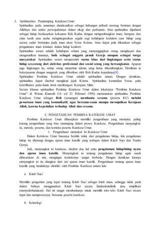 2. Spriritualitas Pendamping Katekese Umat
Spiritualitas pada umumnya dimaksudkan sebagai hubungan pribadi seorang beriman dengan
Allahnya dan aneka perwujudannya dalam sikap dan perbuatan. Atau spiritualitas dipahami
sebagai hidup berdasarkan kekuatan Roh Kudus dengan mengembangkan iman, harapan, dan
cinta kasih atau usaha mengintegrasikan segala segi kehidupan kedalam cara hidup yang
secara sadar bertumpu pada iman akan Yesus Kristus. Atau dapat pula dikatakan sebagai
pengalaman iman kristiani dalam hidup konkret.
Spiritualitas awam adalah kehidupan rohani yang menyanggupkan orang menghayati dan
mengamalkan imannya, baik sebagai anggota penuh Gereja maupun sebagai warga
masyarakat. Spiritualitas awam memperoleh warna khas dari lingkungan serta status
hidup seseorang dari aktivitas profesional dan sosial orang yang bersangkutan. Apapun
juga lingkungan itu, setiap orang menerima talenta yang harus dikembangkan. Demikian ia
bekerjasama dengan anugerah yang diberikan oleh Roh Kudus kepadanya[8].
Spiritualitas Pembina Ketekese Umat adalah spiritualitas umum. Dengan demikian,
spiritualitas dapat disebut mengikuti jejak Kristus. Spiritualitas kemuridan Yesus, yaitu
keterlibatan pada dunia demi membangun Kerajaan Allah.
Secara khusus spiritualitas Pembina Katekese Umat dalam lokakarya “Pembina Katekese
Umat” di Wisma Kinarsih (16 s/d 21 Pebruari 1998) merumuskan spiritualitas Pembina
Katekese Umat sebagai: Roh (semangat) membantu sesama (peserta KU) melalui
pewartaan iman yang komunikatif, agar bersama-sama mampu mewujudkan Kerajaan
Allah, karena kepedulian terhadap Allah dan sesama.
C. PENGETAHUAN PEMBINA KATEKESE UMAT
Pembina Katekese Umat diharapkan memiliki pengetahuan yang memadai, paling
kurang pengetahuan yang bisa menunjang dalam proses Katekese. Pengetahuan menyangkut:
isi, metode, peserta, dan konteks peserta Katekese Umat.
1. Pengetahuan menyakut Isi Katekese Umat
Dalam Ketekese Umat biasanya bertitik tolak dari pengalaman hidup, lalu pengalaman
hidup itu diterangi dengan ajaran iman katolik yang terdapat dalam Kitab Suci dan Tradisi
Gereja.
Jadi, menyangkut isi katekese, disebut dua hal yaitu pengalaman hidup/hidup nyata
dan ajaran iman katolik. Menyangkuti isi tentang pengalaman hidup agak susah
dibicarakan di sini, mengingat konteksnya sangat berbeda. Dengan demikian kiranya
menyangkut isi itu diangkat dari sisi ajaran iman katolik. Pengetahuan tentang ajaran iman
katolik yang hendaknya dimiliki oleh Pembina Katekese antara lain:
a. Kitab Suci
Memiliki pengertian yang tepat tentang Kitab Suci sebagai kitab iman, sehingga tidak jatuh
dalam bahaya menggunakan Kitab Suci secara fundamentalistik atau simplikasi
(menyederhanakan). Hal ini sangat membantunya untuk memilih teks-teks Kitab Suci secara
tepat dan memprosesnya bersama peserta katekese.
b. Kristologi
 
