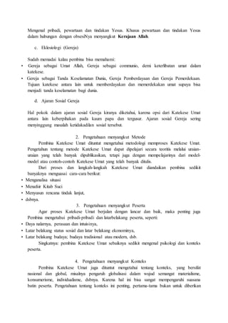 Mengenal pribadi, pewartaan dan tindakan Yesus. Khusus pewartaan dan tindakan Yesus
dalam hubungan dengan obsesiNya menyangkut Kerajaan Allah.
c. Eklesiologi (Gereja)
Sudah memadai kalau pembina bisa memahami:
• Gereja sebagai Umat Allah, Gereja sebagai communio, demi keterlibatan umat dalam
katekese.
• Gereja sebagai Tanda Keselamatan Dunia, Gereja Pemberdayaan dan Gereja Pemerdekaan.
Tujuan katekese antara lain untuk memberdayakan dan memerdekakan umat supaya bisa
menjadi tanda keselamatan bagi dunia.
d. Ajaran Sosial Gereja
Hal pokok dalam ajaran sosial Gereja kiranya diketahui, karena opsi dari Katekese Umat
antara lain keberpihakan pada kaum papa dan tergusur. Ajaran sosial Gereja sering
menyinggung masalah ketidakadilan sosial tersebut.
2. Pengetahuan menyangkut Metode
Pembina Katekese Umat dituntut mengetahui metodologi memproses Katekese Umat.
Pengetahun tentang metode Katekese Umat dapat dipelajari secara teoritis melalui uraian-
uraian yang telah banyak dipublikasikan, tetapi juga dengan mempelajarinya dari model-
model atau contoh-contoh Katekese Umat yang telah banyak ditulis.
Dari proses dan langkah-langkah Katekese Umat diandaikan pembina sedikit
banyaknya menguasai cara-cara berikut:
• Menganalisa situasi
• Menafsir Kitab Suci
• Menyusun rencana tindak lanjut,
• dsbnya.
3. Pengetahuan menyangkut Peserta
Agar proses Katekese Umat berjalan dengan lancar dan baik, maka penting juga
Pembina mengetahui pribadi-pribadi dan latarbelakang peserta, seperti:
• Daya nalarnya, perasaan dan intuisinya,
• Latar belakang status sosial dan latar belakang ekonominya,
• Latar belakang budaya; budaya tradisional atau modern, dsb.
Singkatnya: pembina Katekese Umat sebaiknya sedikit mengenal psikologi dan konteks
peserta.
4. Pengetahuan menyangkut Konteks
Pembina Katekese Umat juga dituntut mengetahui tentang konteks, yang bersifat
nasional dan global, misalnya pengaruh globalisasi dalam wujud semangat materialisme,
konsumerisme, individualisme, dsbnya. Karena hal ini bisa sangat mempengaruhi suasana
batin peserta. Pengetahuan tentang konteks ini penting, pertama-tama bukan untuk diberikan
 