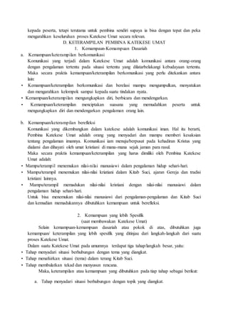 kepada peserta, tetapi terutama untuk pembina sendiri supaya ia bisa dengan tepat dan peka
mengarahkan keseluruhan proses Katekese Umat secara relevan.
D. KETERAMPILAN PEMBINA KATEKESE UMAT
1. Kemampaun-Kemampuan Dasariah
a. Kemampuan/keterampilan berkomunikasi
Komunikasi yang terjadi dalam Katekese Umat adalah komunikasi antara orang-orang
dengan pengalaman tertentu pada situasi tertentu yang dilatarbelakangi kebudayaan tertentu.
Maka secara praktis kemampuan/keterampilan berkomunikasi yang perlu ditekankan antara
lain:
• Kemampuan/keterampilan berkomunikasi dan berelasi mampu mengumpulkan, menyatukan
dan mengarahkan kelompok sampai kepada suatu tindakan nyata.
• Kemampuan/keterampilan mengungkapkan diri, berbicara dan mendengarkan.
• Kemampuan/keterampilan menciptakan suasana yang memudahkan peserta untuk
mengungkapkan diri dan mendengarkan pengalaman orang lain.
b. Kemampuan/keterampilan berefleksi
Komunikasi yang dikembangkan dalam katekese adalah komunikasi iman. Hal itu berarti,
Pembina Katekese Umat adalah orang yang menyadari dan mampu memberi kesaksian
tentang pengalaman imannya. Komunikasi iam menuju/berpusat pada kehadiran Kristus yang
dialami dan dihayati oleh umat kristiani di mana-mana sejak jaman para rasul.
Maka secara praktis kemampuan/keterampilan yang harus dimiliki oleh Pembina Katekese
Umat adalah:
• Mampu/terampil menemukan nilai-nilai manusiawi dalam pengalaman hidup sehari-hari.
• Mampu/terampil menemukan nilai-nilai kriatiani dalam Kitab Suci, ajaran Gereja dan tradisi
kristiani lainnya.
• Mampu/terampil memadukan nilai-nilai kristiani dengan nilai-nilai manusiawi dalam
pengalaman hidup sehari-hari.
Untuk bisa menemukan nilai-nilai manusiawi dari pengalaman-pengalaman dan Kitab Suci
dan kemudian memadukannya dibutuhkan kemampuan untuk berefleksi.
2. Kemampuan yang lebih Spesifik
(saat membawakan Katekese Umat)
Selain kemampuan-kemampuan dasariah atau pokok di atas, dibutuhkan juga
kemampuan/ keterampilan yang lebih spesifik yang ditinjau dari langkah-langkah dari suatu
proses Katekese Umat.
Dalam suatu Katekese Umat pada umumnya terdapat tiga tahap/langkah besar, yaitu:
• Tahap menyadari situasi berhubungan dengan tema yang diangkat.
• Tahap menafsirkan situasi (tema) dalam terang Kitab Suci.
• Tahap membulatkan tekad dan menyusun rencana.
Maka, keterampilan atau kemampuan yang dibutuhkan pada tiap tahap sebagai berikut:
a. Tahap menyadari situasi berhubungan dengan topik yang diangkat.
 