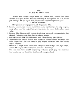 BAB V
METODE KATEKESE UMAT
Metode lebih diartikan sebagai teknik dan methodis suatu katekese umat dapat
dibangun. Maka pada dasarnya Katekese Umat mengikuti proses pastoral atau siklus pastoral
pada umumnya. Ada tiga langkah besar yang didahului dengan tahap persiapan, yaitu:
A. TAHAP PERSIAPAN
Tahap persiapan ini berupa persiapan jauh dan persiapan dekat.
 Persiapan jauh umumnya bertujuan menciptakan suasana agar kelompok itu saling mengenal,
saling terbuka dan bisa menjadi kelompok yang akrab dan mampu berkomunikasi secara
verbal.
 Persiapan dekat. Biasanya sudah mengarah kepada tema atau pokok yang mau disadari akan
didalami. Persiapan dekat ini dapat ditempuh misalnya dengan:
- Mulai menyinggung tema yang mau didalami yang tentu sebelumnya telah disiapkan.
- Menyambung dan mengajak peserta untuk memberikan perhatian kepada percakapan yang
sesuai dengan tema yang telah disiapkan yang mungkin dimunculkan oleh salah seorang
anggota yang hadir.
- Munculkan ke tengah peserta sarana-sarana sebagai dokumen misalnya; koran, lagu, cergam,
ceritera, dsb supaya mereka dapat memulai memberikan komentarnya.
- Bila acara akan dimulai, mulailah menyambung pembicaraan peserta yang sudah menyentuh
tema (doa dan lagu bisa ditunda/atau tidak harus ada pada pembukaan).
 