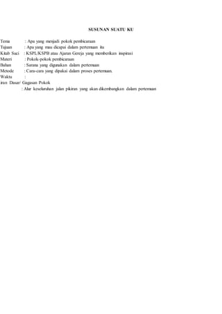 SUSUNAN SUATU KU
Tema : Apa yang menjadi pokok pembicaraan
Tujuan : Apa yang mau dicapai dalam pertemuan itu
Kitab Suci : KSPL/KSPB atau Ajaran Gereja yang memberikan inspirasi
Materi : Pokok-pokok pembicaraan
Bahan : Sarana yang digunakan dalam pertemuan
Metode : Cara-cara yang dipakai dalam proses pertemuan.
Waktu :
kiran Dasar/ Gagasan Pokok
: Alur keseluruhan jalan pikiran yang akan dikembangkan dalam pertemuan
 