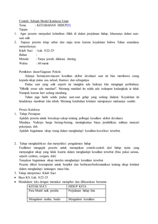 Contoh: Sebuah Model Katekese Umat
Tema : KETABAHAN HIDUP[9]
Tujuan :
1. Agar peserta menyadari kehadiran Allah di dalam perjalanan hidup, khususnya dalam saat-
saat sulit.
2. Supaya peserta tetap sabar dan maju terus karena keyakinan bahwa Tuhan senantiasa
menyertainya.
Kitab Suci : Luk. 8:22-25
Bahan :
Metode : Tanya jawab, diiskusi, shering
Waktu : 60 menit
Pemikiran dasar/Gagasan Pokok:
Adanya bermacam-macam kesulitan akibat devaluasi saat ini bias membawa orang
kepada sikap putus asa, nekad, frustrasi dan sebagainya.
Padaa saat yang sulit seperti ini mungkin ada baiknya kita mengingat peribahasa:
”Dibalik awan ada matahari”. Memang matahari itu selalu ada walaupun kadangkala ia tidak
Nampak karena hari sedang mendung.
Tuhan juga hadir selalu padaa saat-saat gelap yang sedang dialami. Keyakinan ini
hendaknya membuat kita tabah. Memang ketabahan kristiani mempunyai maknanya sendiri.
Proses Katekese
1. Tahap Persiapan
Ajaklah peserta untuk bercakap-cakap tentang pelbagai kesulitan akibat devaluasi.
Misalnya. Naiknya harga barang-barang, meningkatnya biaya pendidikan, sulitnya mencari
pekerjaan, dsb.
Ajaklah bagaimana sikap orang dalam menghadapi kesulitan-kesulitan tersebut.
2. Tahap menghadirkan dan menyeleksi pengalaman hidup
Fasilitator mengajak peserta untuk memajukan contoh-contoh dari hidup nyata yang
menyangkut sikap yang tidak ksatria dalam menghadapi kesulitan tersebut (bisa pakai sarana,
seperti ceritera, cergam, dsb)
Tanyakan bagaimana sikap mereka menghadapi kesulitan tersebut.
Peserta diberi kesempatan untuk berpikir dan berbicara/berkomunikasi tentang sikap kristiani
dalam menghadapi tantangan masa kita.
3. Tahap interpretasi Kitab Suci
 Baca KS. Luk. 8:22-25
 Mendalami teks dengan memakai metaphor dan dibicarakan bersama
KITAB SUCI HIDUP KITA
Para Murid naik perahu Perjalanan hidup kita
Mengalami taufan, badai Mengalami kesulitan
 