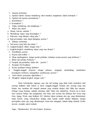 2. Suasana pertemuan
a. Apakah seluruh suasana mendukung tukar menukar pengalaman dalam kelompok ?
b. Apakah ada suasana persaudaraan ?
c. Keterbukaan ?
d. Komunikatif ?
e. Saling mendukung dan menghargai ?
3. Bahan atau materi
a. Aktual, relevan, menarik ?
b. Mendukung tujuan yang dicanangkan ?
c. Nilai-nilai yang ditanam cukup jelas ?
d. Segi perwujudan iman dapat ditangkap peserta ?
4. Jalannya pertemuan
a. Ada proses yang baik dan runtun ?
b. Langkah-langkah diikuti dengan setia ?
c. Langkah-langkah mendukung tujuan yang mau dicapai ?
5. Keterlibatan peserta
a. Peserta aktif terlibat ?
b. Sikap mendengarkan dengan penuh perhatian terhadap sesama peserta yang berbicara ?
c. Bebas dan terbuka berbicara ?
d. Nampak ada perubahan dalam diri peserta ?
6. Pemandu KU/Fasilitator
a. Kesan, pendapat tentang fasilitator
b. Sungguh-sungguh berperan sebagai pelancar, mengajak, membimbing, memberikan
kesempatan berbicara, meneguhkan pembicaraan peserta ?
c. Arah seluruh pertemuan diperhatikan ?
d. Mengikuti langkah-langkah dengan setia ?
Demi keberhasilan tugasnya satu dua hal penting yang tidak boleh terabaikan oleh
seorang fasilitator ialah bahwa ia harus sungguh-sungguh beriman dan seorang yang mau
belajar dan membina diri menjadi manusia yang semakin disukai oleh Allah dan manusia.
Sebagai orang beriman, andalan utamanya ialah Tuhan dan rahmatNya. Karena itu ia harus
terus menerus belajar dari pengalaman, dari buku, dari sesama dan akhirnya dari Yesus sang
Guru Agung. Warta sang fasilitator KU diterima bukan terutama dari apa yang dikatakannya
tetapi karena orang menyaksikan dengan mata kepala sendiri teladan hidupnya sebagai
perwujudan nyata apa yang dikatakannya. Kata-kata mengajak, teladan hidup menarik (Verba
movent, exempla autem trahunt).
Tugas : Membawakan KU dan Evaluasi Katekese
 