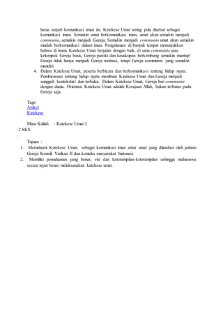 harus terjadi komunikasi iman itu. Katekese Umat sering pula disebut sebagai
komunikasi iman. Semakin umat berkomunikasi iman, umat akan semakin menjadi
communio, semakin menjadi Gereja. Semakin menjadi communio umat akan semakin
mudah berkomunikasi dalam iman. Pengalaman di banyak tempat menunjukkan
bahwa di mana Katekese Umat berjalan dengan baik, di sana communio atau
kelompok Gereja basis, Gereja paroki dan keuskupan berkembang semakin mantap!
Gereja tidak hanya menjadi Gereja institusi, tetapi Gereja communio yang semakin
mandiri.
4. Dalam Katekese Umat, peserta berbicara dan berkomunikasi tentang hidup nyata.
Pembicaraan tentang hidup nyata membuat Katekese Umat dan Gereja menjadi
sungguh kontekstial dan terbuka. Dalam Katekese Umat, Gereja ber-communio
dengan dunia. Orientasi Katekese Umat adalah Kerajaan Allah, bukan terbatas pada
Gereja saja.
Tags:
Artikel
Katekese
Mata Kuliah : Katekese Umat I
: 2 SKS
:
Tujuan :
1. Memahami Katekese Umat, sebagai komunikasi iman antar umat yang dilandasi oleh paham
Gereja Konsili Vatikan II dan konteks masyarakat Indonesi.
2. Memiliki pemahaman yang benar, visi dan keterampilan-keterampilan sehingga mahasiswa
secara tepat benar melaksanakan katekese umat.
 