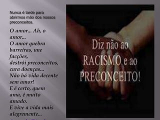 Nunca é tarde para
abrirmos mão dos nossos
preconceitos.

O amor... Ah, o
amor...
O amor quebra
barreiras, une
facções,
destrói preconceitos,
cura doenças...
Não há vida decente
sem amor!
E é certo, quem
ama, é muito
amado.
E vive a vida mais
alegremente...
 