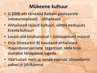 Mükeene kultuur
• U 2000 eKr rändasid Balkani poolsaarele
  indoeurooplased - ahhailased
• Ahhailased rajasid kultuuri, võttes eeskujuks
  Kreeta kultuuri
• Lossid olid kindlustatud – kükloopilised müürid
• Kirja (lineaarkiri B) kasutasid ahhailased
  majandusaruannete tegemisel, seda kirja
  osatakse tänapäeval lugeda
• Väärtustati mehi ja nende vaprust, sõjapidamis-
  oskusi ja jahilkäimist
 