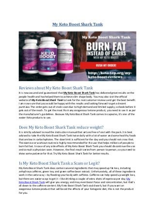My Keto Boost Shark Tank
Reviews about My Keto Boost Shark Tank
It is now assured and guaranteed that My Keto Boost Shark Tank has delivered great results on the
people health and has helped them to achieve slim shape body. You may also visit the official
website of My Keto Boost Shark Tank to look for the real customer reviews and get the best benefit.
I am now sure that you would be happy with the results and looking forward to get a decent
purchase. The order gets out of stock soon due to high demand and limited supply, so book before it
gets out of the reach. To get the most from any exogenous ketone product, you need to use it as per
the manufacturer’s guidelines. Because My Keto Boost Shark Tank comes in capsules, it’s one of the
easier Keto products to use.
Does My Keto Boost Shark Tank reduce weight?
It is strictly advised to read the instruction manual that arrives free of cost with the pack. It is best
advised to take the My Keto Boost Shark Tank twice daily with a lot of water and some healthy foods
that are low in carbohydrates. The dose limit is sufficient for the day and you should not cross that.
The exercise or workout routine is highly recommended for the use that helps millions of people to
burn fat fast. In case of any side effects of My Keto Boost Shark Tank you should discontinue the use
and consult a physician soon. However, the final result varies from person to person, so you need to
show some patience for that. Try My Keto Boost Shark Tank for better results.
Is My Keto Boost Shark Tank a Scam or Legit?
My Keto Boost Shark Tank does contain several ingredients that may speed up fat loss, including
anhydrous caffeine, green tea, and green coffee bean extract. Unfortunately, all of these ingredients
work in the same way – by flooding your body with caffeine. Caffeine can help speed up weight loss,
but there are easier ways to get it – like drinking a couple of extra shots of espresso per day. My
Keto Boost Shark Tank will give you energy, and may even boost focus and concentration, but that’s
all down to the caffeine content. My Keto Boost Shark Tank could work, but if you want an
exogenous ketone product that will boost the effects of your Ketogenic diet, this is not the product
for you.
 