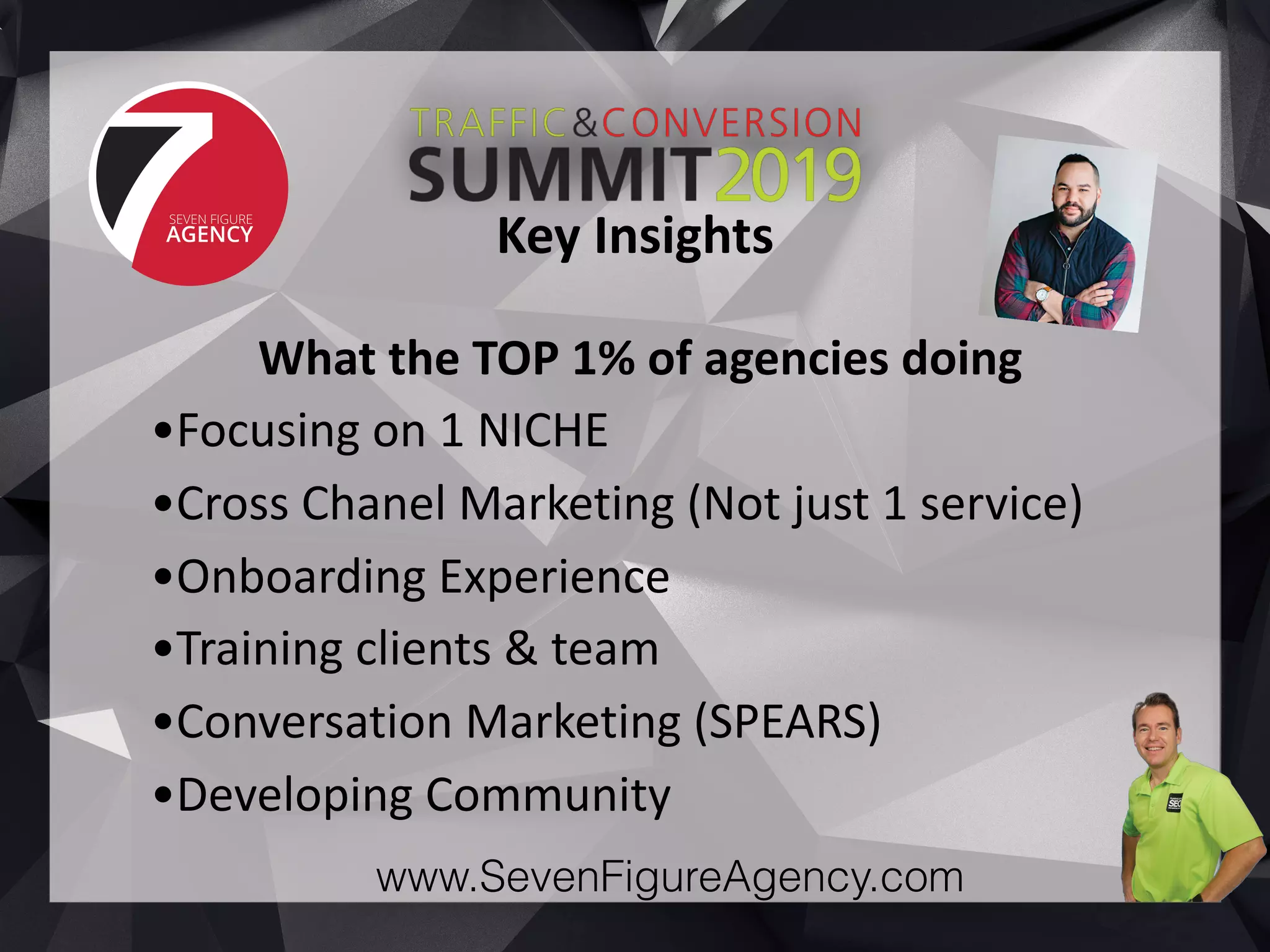 www.SevenFigureAgency.com
What	the	TOP	1%	of	agencies	doing	
•Focusing	on	1	NICHE	
•Cross	Chanel	Marketing	(Not	just	1	service)	
•Onboarding	Experience	
•Training	clients	&	team	
•Conversation	Marketing	(SPEARS)	
•Developing	Community
Key	Insights
 