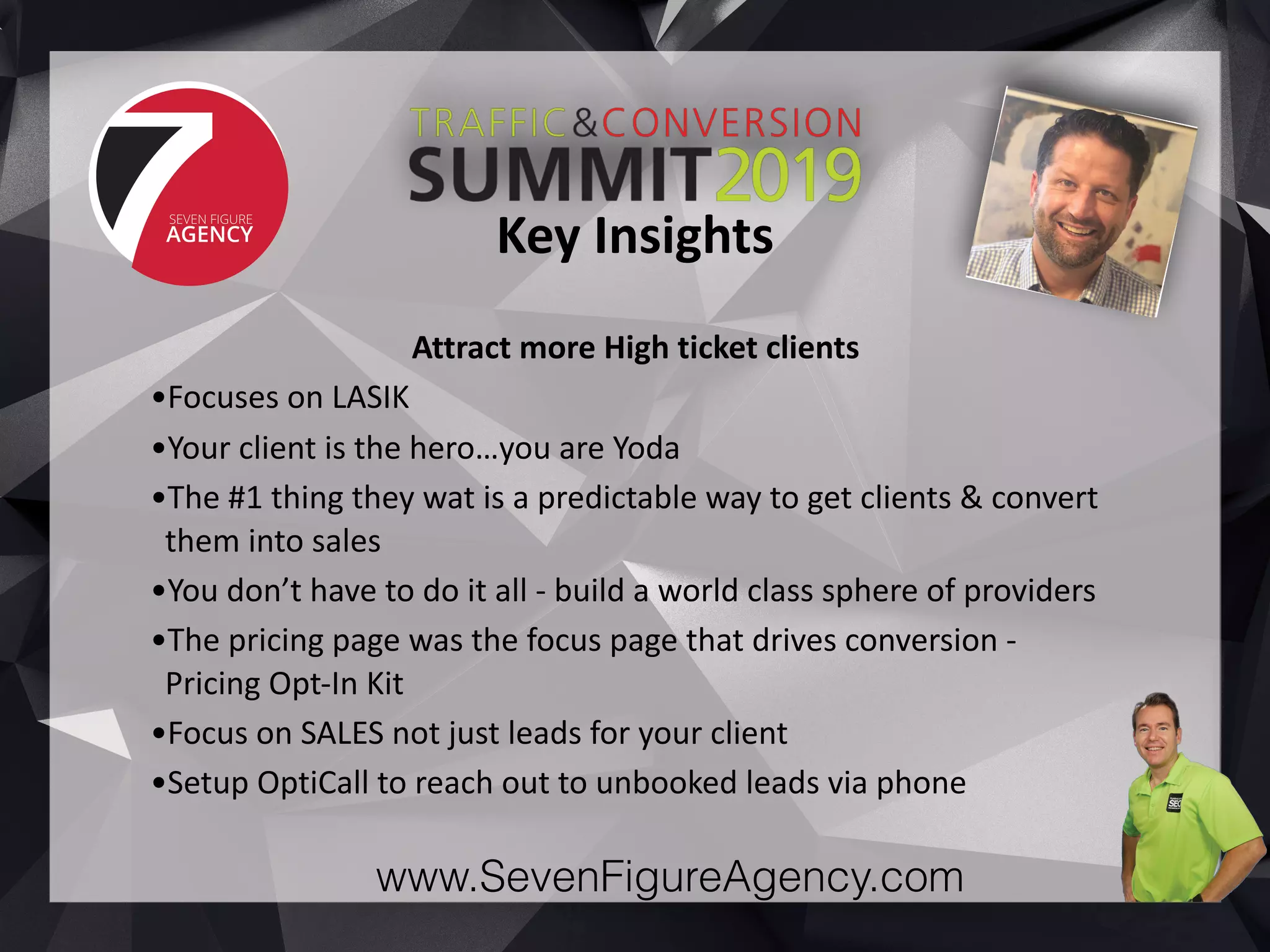 www.SevenFigureAgency.com
Attract	more	High	ticket	clients	
•Focuses	on	LASIK	
•Your	client	is	the	hero…you	are	Yoda	
•The	#1	thing	they	wat	is	a	predictable	way	to	get	clients	&	convert	
them	into	sales	
•You	don’t	have	to	do	it	all	-	build	a	world	class	sphere	of	providers	
•The	pricing	page	was	the	focus	page	that	drives	conversion	-	
Pricing	Opt-In	Kit	
•Focus	on	SALES	not	just	leads	for	your	client	
•Setup	OptiCall	to	reach	out	to	unbooked	leads	via	phone
Key	Insights
 