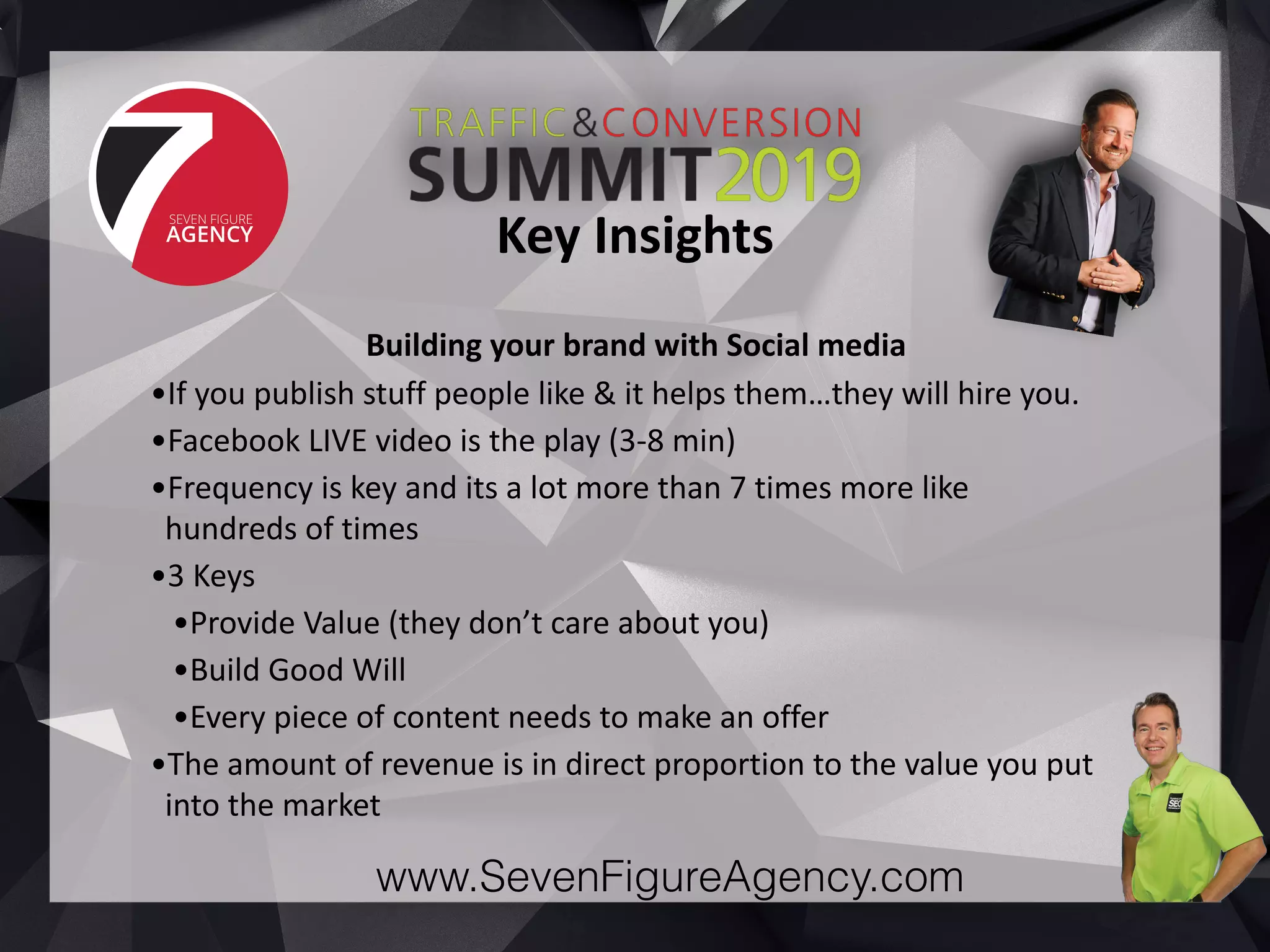 www.SevenFigureAgency.com
Building	your	brand	with	Social	media	
•If	you	publish	stuff	people	like	&	it	helps	them…they	will	hire	you.		
•Facebook	LIVE	video	is	the	play	(3-8	min)	
•Frequency	is	key	and	its	a	lot	more	than	7	times	more	like	
hundreds	of	times	
•3	Keys	
•Provide	Value	(they	don’t	care	about	you)	
•Build	Good	Will	
•Every	piece	of	content	needs	to	make	an	offer	
•The	amount	of	revenue	is	in	direct	proportion	to	the	value	you	put	
into	the	market
Key	Insights
 