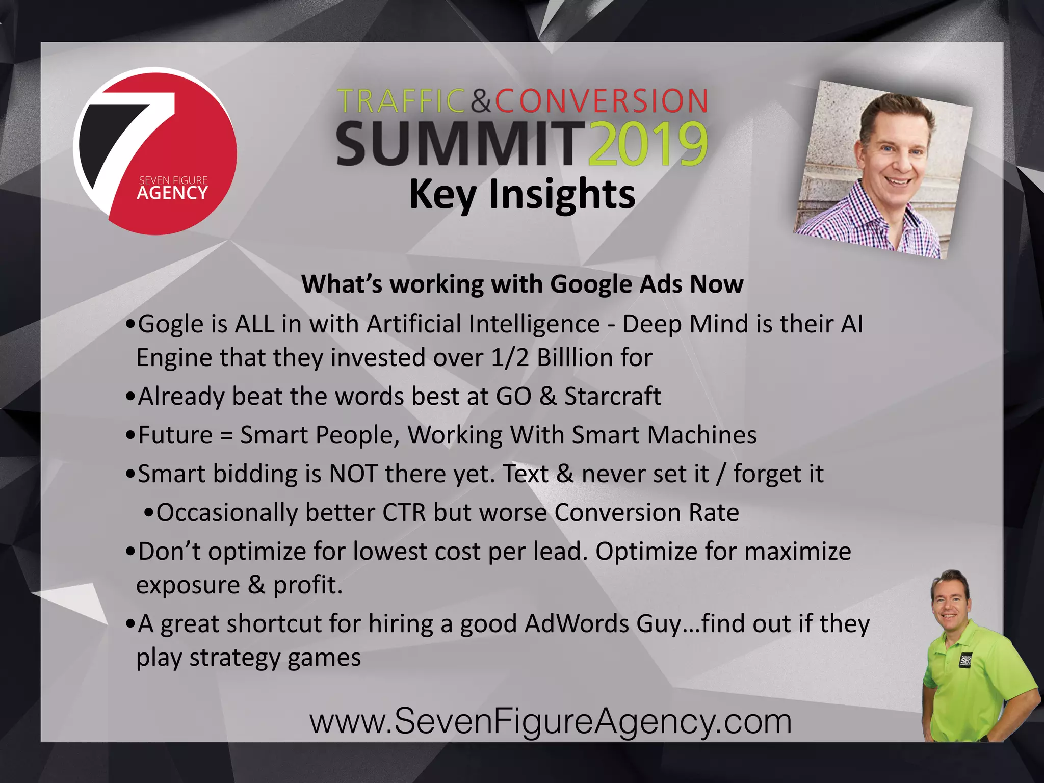 www.SevenFigureAgency.com
What’s	working	with	Google	Ads	Now	
•Gogle	is	ALL	in	with	Artificial	Intelligence	-	Deep	Mind	is	their	AI	
Engine	that	they	invested	over	1/2	Billlion	for	
•Already	beat	the	words	best	at	GO	&	Starcraft	
•Future	=	Smart	People,	Working	With	Smart	Machines	
•Smart	bidding	is	NOT	there	yet.	Text	&	never	set	it	/	forget	it	
•Occasionally	better	CTR	but	worse	Conversion	Rate	
•Don’t	optimize	for	lowest	cost	per	lead.	Optimize	for	maximize	
exposure	&	profit.	
•A	great	shortcut	for	hiring	a	good	AdWords	Guy…find	out	if	they	
play	strategy	games
Key	Insights
 