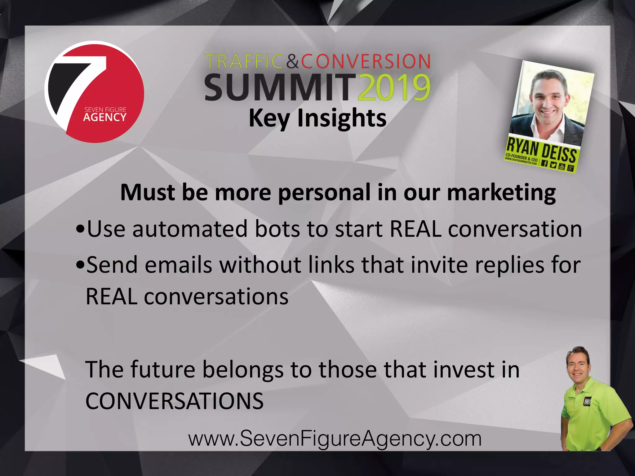 www.SevenFigureAgency.com
Must	be	more	personal	in	our	marketing	
•Use	automated	bots	to	start	REAL	conversation	
•Send	emails	without	links	that	invite	replies	for	
REAL	conversations	
The	future	belongs	to	those	that	invest	in	
CONVERSATIONS
Key	Insights
 