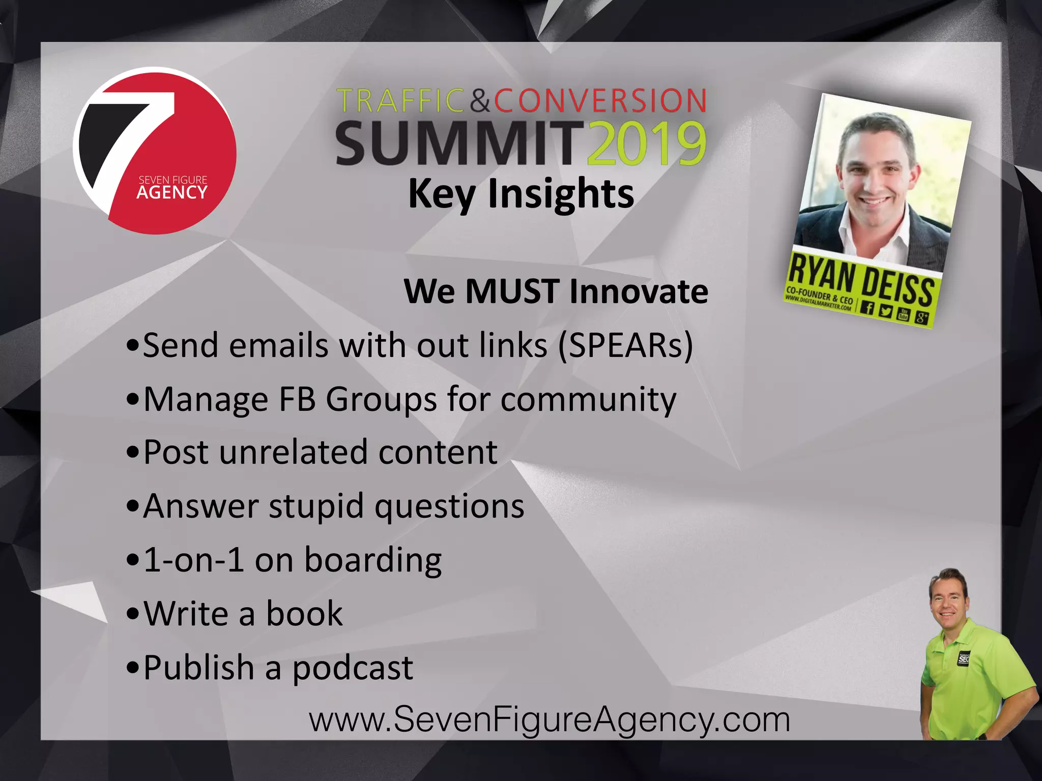 www.SevenFigureAgency.com
We	MUST	Innovate	
•Send	emails	with	out	links	(SPEARs)	
•Manage	FB	Groups	for	community	
•Post	unrelated	content	
•Answer	stupid	questions	
•1-on-1	on	boarding	
•Write	a	book	
•Publish	a	podcast
Key	Insights
 