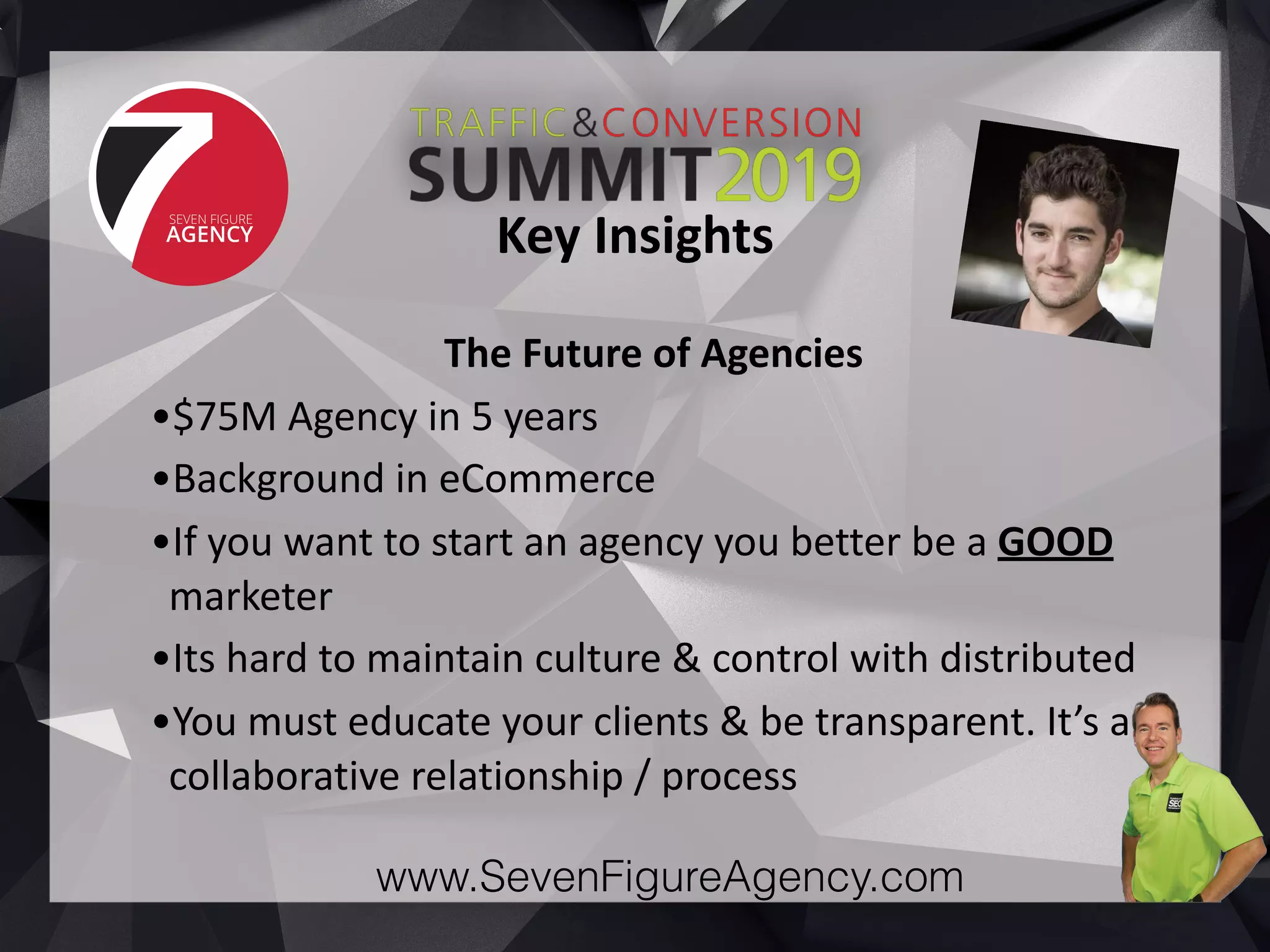 www.SevenFigureAgency.com
The	Future	of	Agencies		
•$75M	Agency	in	5	years	
•Background	in	eCommerce	
•If	you	want	to	start	an	agency	you	better	be	a	GOOD	
marketer	
•Its	hard	to	maintain	culture	&	control	with	distributed		
•You	must	educate	your	clients	&	be	transparent.	It’s	a	
collaborative	relationship	/	process
Key	Insights
 