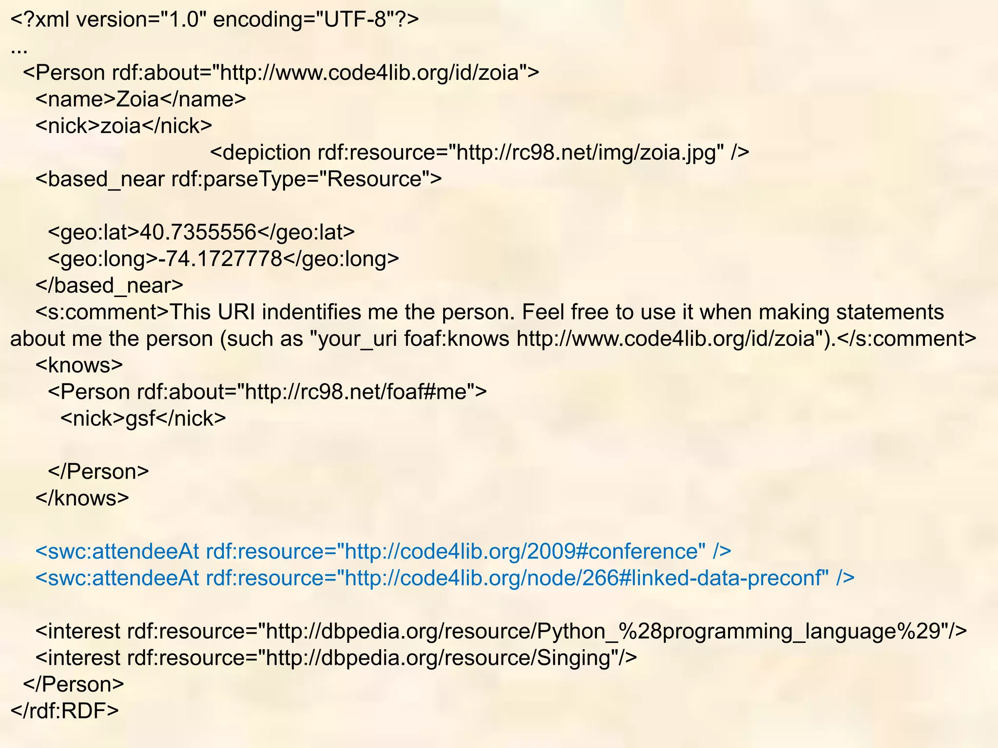 <?xml version="1.0" encoding="UTF-8"?>
...
<Person rdf:about="http://www.code4lib.org/id/zoia">
<name>Zoia</name>
<nick>zoia</nick>
<depiction rdf:resource="http://rc98.net/img/zoia.jpg" />
<based_near rdf:parseType="Resource">
<geo:lat>40.7355556</geo:lat>
<geo:long>-74.1727778</geo:long>
</based_near>
<s:comment>This URI indentifies me the person. Feel free to use it when making statements
about me the person (such as "your_uri foaf:knows http://www.code4lib.org/id/zoia").</s:comment>
<knows>
<Person rdf:about="http://rc98.net/foaf#me">
<nick>gsf</nick>
</Person>
</knows>
<swc:attendeeAt rdf:resource="http://code4lib.org/2009#conference" />
<swc:attendeeAt rdf:resource="http://code4lib.org/node/266#linked-data-preconf" />
<interest rdf:resource="http://dbpedia.org/resource/Python_%28programming_language%29"/>
<interest rdf:resource="http://dbpedia.org/resource/Singing"/>
</Person>
</rdf:RDF>
 