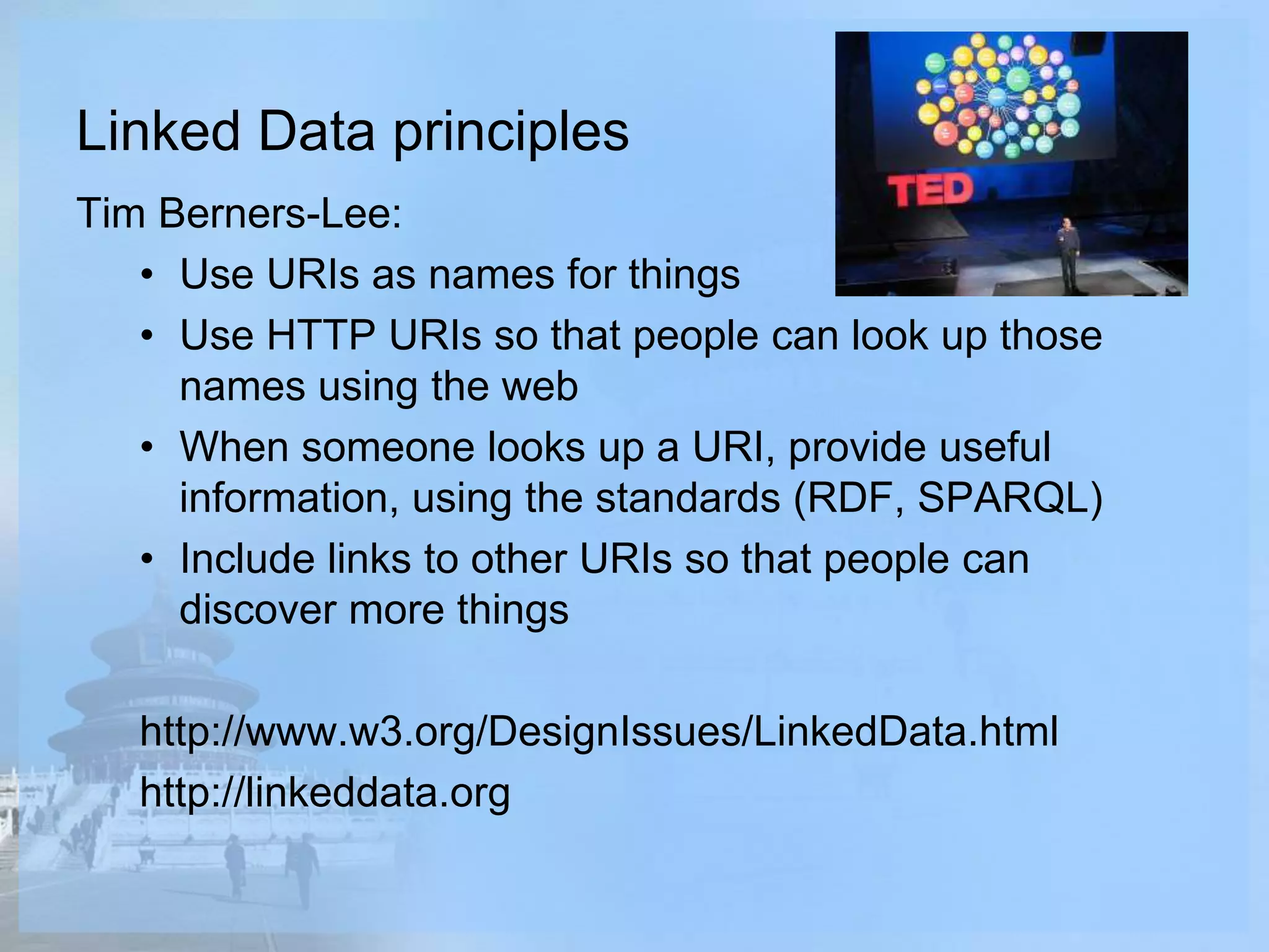 Linked Data principles
Tim Berners-Lee:
• Use URIs as names for things
• Use HTTP URIs so that people can look up those
names using the web
• When someone looks up a URI, provide useful
information, using the standards (RDF, SPARQL)
• Include links to other URIs so that people can
discover more things
http://www.w3.org/DesignIssues/LinkedData.html
http://linkeddata.org
 