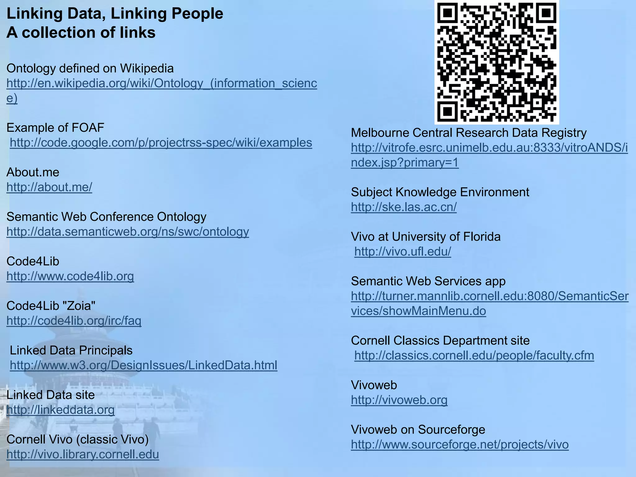 Linking Data, Linking People
A collection of links
Ontology defined on Wikipedia
http://en.wikipedia.org/wiki/Ontology_(information_scienc
e)
Example of FOAF
http://code.google.com/p/projectrss-spec/wiki/examples
About.me
http://about.me/
Semantic Web Conference Ontology
http://data.semanticweb.org/ns/swc/ontology
Code4Lib
http://www.code4lib.org
Code4Lib "Zoia"
http://code4lib.org/irc/faq
Linked Data Principals
http://www.w3.org/DesignIssues/LinkedData.html
Linked Data site
http://linkeddata.org
Cornell Vivo (classic Vivo)
http://vivo.library.cornell.edu
Melbourne Central Research Data Registry
http://vitrofe.esrc.unimelb.edu.au:8333/vitroANDS/i
ndex.jsp?primary=1
Subject Knowledge Environment
http://ske.las.ac.cn/
Vivo at University of Florida
http://vivo.ufl.edu/
Semantic Web Services app
http://turner.mannlib.cornell.edu:8080/SemanticSer
vices/showMainMenu.do
Cornell Classics Department site
http://classics.cornell.edu/people/faculty.cfm
Vivoweb
http://vivoweb.org
Vivoweb on Sourceforge
http://www.sourceforge.net/projects/vivo
 