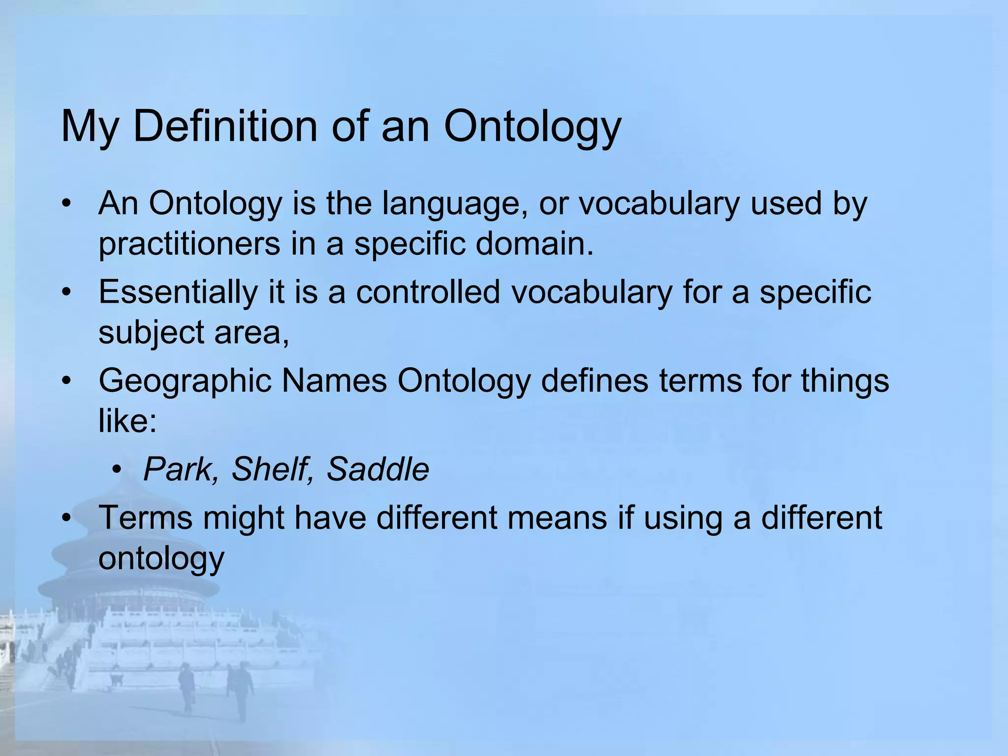 My Definition of an Ontology
• An Ontology is the language, or vocabulary used by
practitioners in a specific domain.
• Essentially it is a controlled vocabulary for a specific
subject area,
• Geographic Names Ontology defines terms for things
like:
• Park, Shelf, Saddle
• Terms might have different means if using a different
ontology
 
