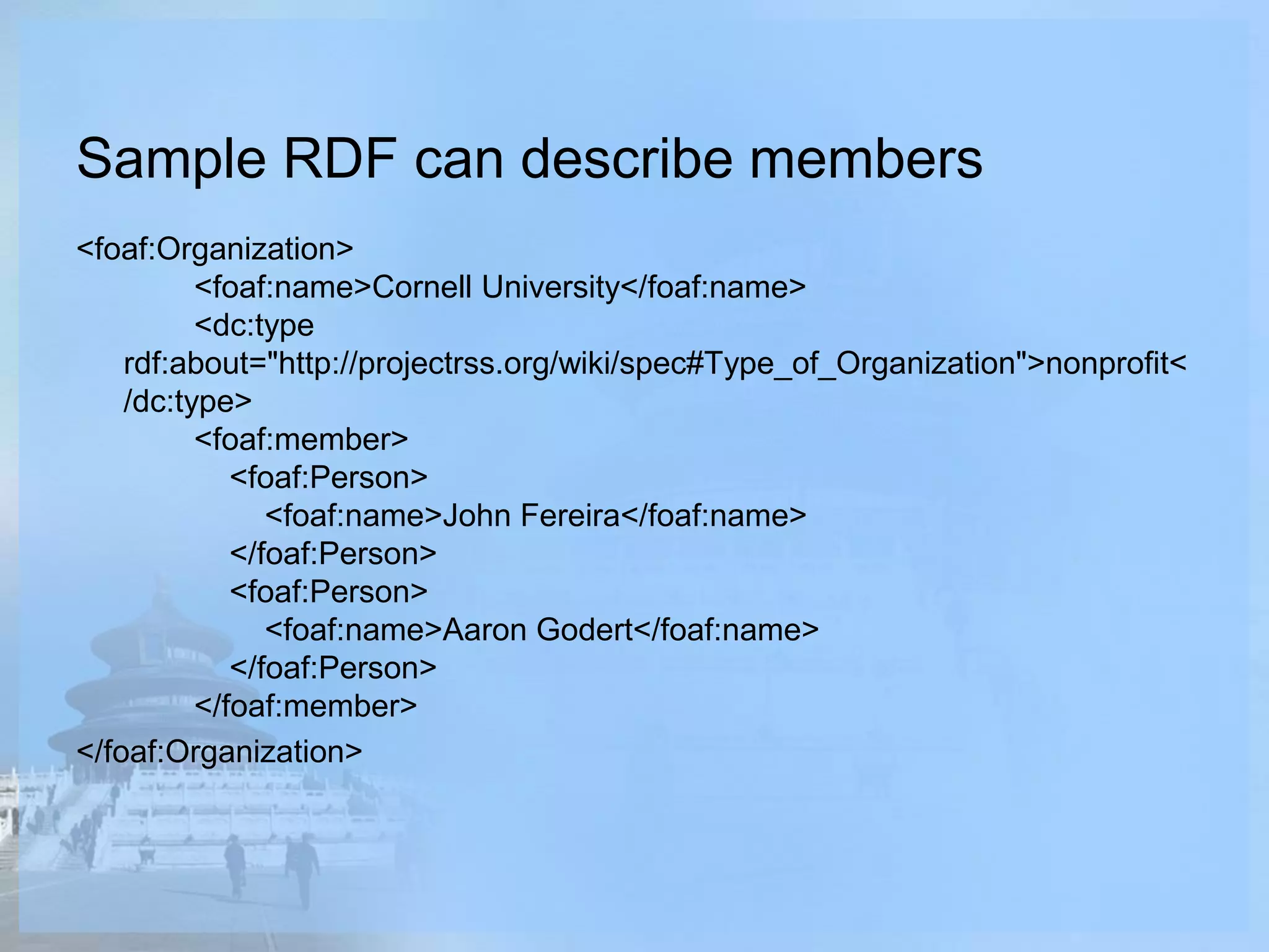 Sample RDF can describe members
<foaf:Organization>
<foaf:name>Cornell University</foaf:name>
<dc:type
rdf:about="http://projectrss.org/wiki/spec#Type_of_Organization">nonprofit<
/dc:type>
<foaf:member>
<foaf:Person>
<foaf:name>John Fereira</foaf:name>
</foaf:Person>
<foaf:Person>
<foaf:name>Aaron Godert</foaf:name>
</foaf:Person>
</foaf:member>
</foaf:Organization>
 