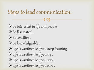 Steps to lead communication: 
? 
?Be interested in life and people . 
?Be fascinated . 
?Be sensitive . 
?Be knowledgeable . 
?Life is wrothwhile if you keep learning . 
?Life is wrothwhile if you try . 
?Life is wrothwhile if you stay . 
?Life is worthwhile if you care . 
 