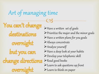 Art of managing time 
? 
?Have a written set of goals 
?Prioritize the major and the minor goals 
?Have a written plans for you goals 
?Always concentrate 
?Analyze yourself 
?Have a deep look at your habits 
?Develop your telephonic skill 
?Read good books 
?Learn to ask questions up front 
?Learn to think on paper 
 