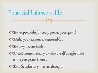 Financial balance in life 
? 
?Be responsible for every penny you spend . 
?Make your expenses reasonable . 
?Be very accountable . 
?Grant some to needy , make urself comfortable 
while you grant them . 
?Be a Satisfactory man in doing it . 
 