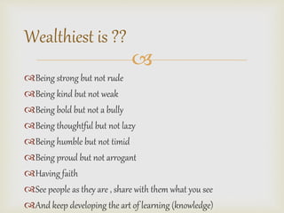 ? 
Wealthiest is ?? 
?Being strong but not rude 
?Being kind but not weak 
?Being bold but not a bully 
?Being thoughtful but not lazy 
?Being humble but not timid 
?Being proud but not arrogant 
?Having faith 
?See people as they are , share with them what you see 
?And keep developing the art of learning (knowledge) 
 
