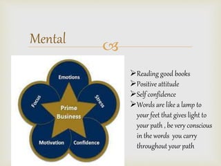 Mental ? 
?Reading good books 
?Positive attitude 
?Self confidence 
?Words are like a lamp to 
your feet that gives light to 
your path , be very conscious 
in the words you carry 
throughout your path 
 