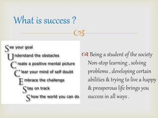 ? 
? Being a student of the society 
Non-stop learning , solving 
problems , developing certain 
abilities & trying to live a happy 
& prosperous life brings you 
success in all ways . 
What is success ? 
 