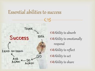 Essential abilities to success 
? 
?Ability to absorb 
?Ability to emotionally 
respond 
?Ability to reflect 
?Ability to act 
?Ability to share 
 