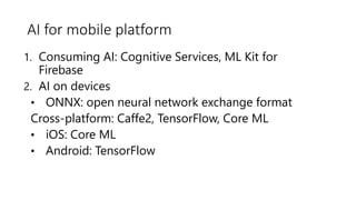 AI for mobile platform
1. Consuming AI: Cognitive Services, ML Kit for
Firebase
2. AI on devices
• ONNX: open neural network exchange format
Cross-platform: Caffe2, TensorFlow, Core ML
• iOS: Core ML
• Android: TensorFlow
 