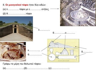 8.  Οι μυκηναϊκοί τάφοι  ήταν δύο ειδών:  (α) λ………….. τάφοι με ε………….. στήλες (β) θ…………………..τάφοι δ.............. κ………….. θ……………. θ…………..ο……….. λ…………. Γράφω τα μέρη του θολωτού τάφου: (α)…………………..(β)………………………(γ)………………….. 