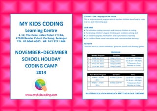 MY KIDS CODING 
Learning Centre 
2-12, The Cube, Jalan Puteri 7/13A, 
47100 Bandar Puteri, Puchong, Selangor 
TEL: 03 8066 6303 HP: 012 372 1686 
NOVEMBER–DECEMBER 
SCHOOL HOLIDAY 
CODING CAMP 
2014 
www.mykidscoding.com 
CODING – The Language of the future 
This is an educational program which teaches children learn how to code in a fun and interesting way 
OUR AIMS 
● To introduce coding concepts and interest children in coding 
● To develop children’s logical thinking and problem-solving skill 
● Let children express themselves and explore own creativity 
● Let children have more interactive and communicative learning 
ACTIVITY 
Children learn to create animation, generate sounds and develop games 
PROGRAM Weekly Program Duration Time 
1 
24-28 Nov 2014 
5 Days /10 Hrs 
10:30 am – 12:30pm 
02:30 pm – 04:30pm 
* Classes are from Monday to Friday 
2 
01-05 Dec 2014 
5 Days /10 Hrs 
3 
08-12 Dec 2014 
5 Days /10 Hrs 
4 
15-19 Dec 2014 
5 Days /10 Hrs 
Two Weeks Program Duration Time 
1 
24 Nov – 05 Dec 
2014 
10 Days / 20 Hrs 
10:30 am – 12:30pm 
02:30 pm – 04:30pm 
* Classes are from Monday to Friday 
2 
08 Dec – 19 Dec 
2014 
10 Days / 20 Hrs 
WESTERN EDUCATION APPROACH MATTERS IN OUR TEACHING 
