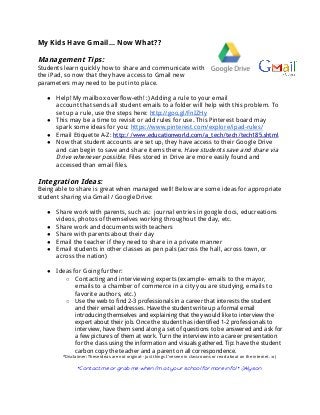 My Kids Have Gmail... Now What??
Management Tips:
Students learn quickly how to share and communicate with
the iPad, so now that they have access to Gmail new
parameters may need to be put into place.
● Help! My mailbox overflow-eth! :) Adding a rule to your email
account that sends all student emails to a folder will help with this problem. To
set up a rule, use the steps here: ​http://goo.gl/FnIZHy
● This may be a time to revisit or add rules for use. This Pinterest board may
spark some ideas for you: ​https://www.pinterest.com/explore/ipad-rules/
● Email Etiquette A-Z: ​http://www.educationworld.com/a_tech/tech/tech185.shtml
● Now that student accounts are set up, they have access to their Google Drive
and can begin to save and share items there. ​Have students save and share via
Drive whenever possible.​Files stored in Drive are more easily found and
accessed than email files.
Integration Ideas:
Being able to share is great when managed well! Below are some ideas for appropriate
student sharing via Gmail / Google Drive:
● Share work with parents, such as: journal entries in google docs, educreations
videos, photos of themselves working throughout the day, etc.
● Share work and documents with teachers
● Share with parents about their day
● Email the teacher if they need to share in a private manner
● Email students in other classes as pen pals (across the hall, across town, or
across the nation)
● Ideas for Going further:
○ Contacting and interviewing experts (example- emails to the mayor,
emails to a chamber of commerce in a city you are studying, emails to
favorite authors, etc.)
○ Use the web to find 2-3 professionals in a career that interests the student
and their email addresses. Have the student write up a formal email
introducing themselves and explaining that they would like to interview the
expert about their job. Once the student has identified 1-2 professionals to
interview, have them send along a set of questions to be answered and ask for
a few pictures of them at work. Turn the interview into a career presentation
for the class using the information and visuals gathered. Tip: have the student
carbon copy the teacher and a parent on all correspondence.
*Disclaimer: These ideas are not original-- just things I’ve seen in classrooms or read about on the internet. :o)
*Contact me or grab me when I’m at your school for more info! * :)Alyson
 