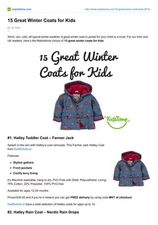 mykidstime.com http://www.mykidstime.com/15-great-winter-coats-kids-2014/ 
15 Great Winter Coats for Kids 
By Jill Holtz 
+ 
Wind, rain, cold, all typical winter weather. A good winter coat or jacket for your child is a must. For our Irish and 
UK readers, here’s the Mykidstime choice of 15 great winter coats for kids. 
#1. Hatley Toddler Coat – Farmer Jack 
Splash in the rain with Hatley’s cute raincoats. This Farmer Jack Hatley Coat 
from Itsallforkids.ie. 
Features: 
Stylish gathers 
Front pockets 
Comfy terry lining 
It’s Machine washable, hang to dry, PVC Free with Shell: Polyurethane. Lining: 
78% Cotton, 22% Polyester. 100% PVC-free 
Available for ages 12-24 months 
Priced €35.00 and if you’re in Ireland you can get FREE delivery by using code MKT at checkout 
Itsallforkids.ie have a wide selection of Hatley coats for ages up to 12. 
#2. Hatley Rain Coat – Nordic Rain Drops 
 