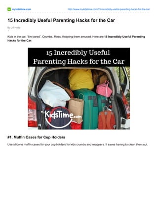mykidstime.com http://www.mykidstime.com/15-incredibly-useful-parenting-hacks-for-the-car/ 
15 Incredibly Useful Parenting Hacks for the Car 
By Jill Holtz 
+ 
Kids in the car. “I’m bored”. Crumbs. Mess. Keeping them amused. Here are 15 Incredibly Useful Parenting 
Hacks for the Car: 
#1. Muffin Cases for Cup Holders 
Use silicone muffin cases for your cup holders for kids crumbs and wrappers. It saves having to clean them out. 
 