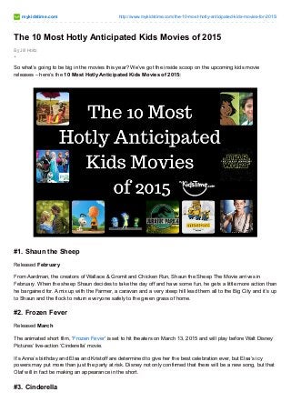 mykidstime.com http://www.mykidstime.com/the-10-most-hotly-anticipated-kids-movies-for-2015/
By Jill Holtz
+
The 10 Most Hotly Anticipated Kids Movies of 2015
So what’s going to be big in the movies this year? We’ve got the inside scoop on the upcoming kids movie
releases – here’s the 10 Most Hotly Anticipated Kids Movies of 2015:
#1. Shaun the Sheep
Released February
From Aardman, the creators of Wallace & Gromit and Chicken Run, Shaun the Sheep The Movie arrives in
February. When the sheep Shaun decides to take the day off and have some fun, he gets a little more action than
he bargained for. A mix up with the Farmer, a caravan and a very steep hill lead them all to the Big City and it’s up
to Shaun and the flock to return everyone safely to the green grass of home.
#2. Frozen Fever
Released March
The animated short film, ‘Frozen Fever’ is set to hit theaters on March 13, 2015 and will play before Walt Disney
Pictures’ live-action ‘Cinderella’ movie.
It’s Anna’s birthday and Elsa and Kristoff are determined to give her the best celebration ever, but Elsa’s icy
powers may put more than just the party at risk. Disney not only confirmed that there will be a new song, but that
Olaf will in fact be making an appearance in the short.
#3. Cinderella
 