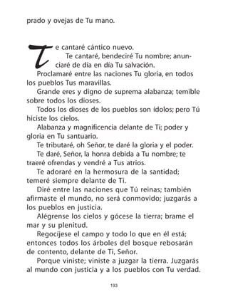 193
prado y ovejas de Tu mano.
Te cantaré cántico nuevo.
Te cantaré, bendeciré Tu nombre; anun-
ciaré de día en día Tu salvación.
Proclamaré entre las naciones Tu gloria, en todos
los pueblos Tus maravillas.
Grande eres y digno de suprema alabanza; temible
sobre todos los dioses.
Todos los dioses de los pueblos son ídolos; pero Tú
hiciste los cielos.
Alabanza y magnificencia delante de Ti; poder y
gloria en Tu santuario.
Te tributaré, oh Señor, te daré la gloria y el poder.
Te daré, Señor, la honra debida a Tu nombre; te
traeré ofrendas y vendré a Tus atrios.
Te adoraré en la hermosura de la santidad;
temeré siempre delante de Ti.
Diré entre las naciones que Tú reinas; también
afirmaste el mundo, no será conmovido; juzgarás a
los pueblos en justicia.
Alégrense los cielos y gócese la tierra; brame el
mar y su plenitud.
Regocíjese el campo y todo lo que en él está;
entonces todos los árboles del bosque rebosarán
de contento, delante de Ti, Señor.
Porque viniste; viniste a juzgar la tierra. Juzgarás
al mundo con justicia y a los pueblos con Tu verdad.
 