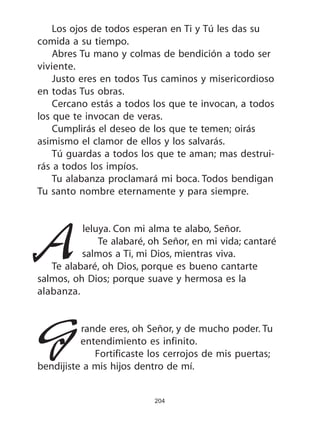204
Los ojos de todos esperan en Ti y Tú les das su
comida a su tiempo.
Abres Tu mano y colmas de bendición a todo ser
viviente.
Justo eres en todos Tus caminos y misericordioso
en todas Tus obras.
Cercano estás a todos los que te invocan, a todos
los que te invocan de veras.
Cumplirás el deseo de los que te temen; oirás
asimismo el clamor de ellos y los salvarás.
Tú guardas a todos los que te aman; mas destrui-
rás a todos los impíos.
Tu alabanza proclamará mi boca. Todos bendigan
Tu santo nombre eternamente y para siempre.
Aleluya. Con mi alma te alabo, Señor.
Te alabaré, oh Señor, en mi vida; cantaré
salmos a Ti, mi Dios, mientras viva.
Te alabaré, oh Dios, porque es bueno cantarte
salmos, oh Dios; porque suave y hermosa es la
alabanza.
Grande eres, oh Señor, y de mucho poder. Tu
entendimiento es infinito.
Fortificaste los cerrojos de mis puertas;
bendijiste a mis hijos dentro de mí.
 