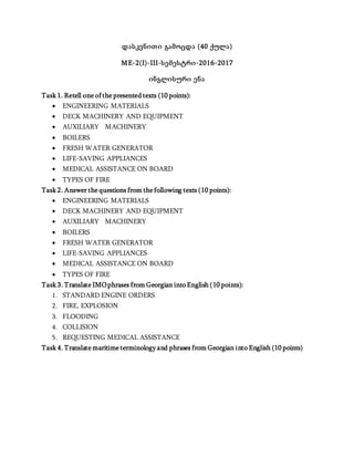 დასკვნითი გამოცდა (40 ქულა)
ME-2(I)-III-სემესტრი-2016-2017
ინგლისური ენა
Task 1. Retell one of the presented texts (10 points):
 ENGINEERING MATERIALS
 DECK MACHINERY AND EQUIPMENT
 AUXILIARY MACHINERY
 BOILERS
 FRESH WATER GENERATOR
 LIFE-SAVING APPLIANCES
 MEDICAL ASSISTANCE ON BOARD
 TYPES OF FIRE
Task 2. Answer the questions from the following texts (10 points):
 ENGINEERING MATERIALS
 DECK MACHINERY AND EQUIPMENT
 AUXILIARY MACHINERY
 BOILERS
 FRESH WATER GENERATOR
 LIFE-SAVING APPLIANCES
 MEDICAL ASSISTANCE ON BOARD
 TYPES OF FIRE
Task 3. Translate IMOphrases from Georgian into English (10 points):
1. STANDARD ENGINE ORDERS
2. FIRE, EXPLOSION
3. FLOODING
4. COLLISION
5. REQUESTING MEDICAL ASSISTANCE
Task 4. Translate maritime terminology and phrases from Georgian into English (10 points)
 