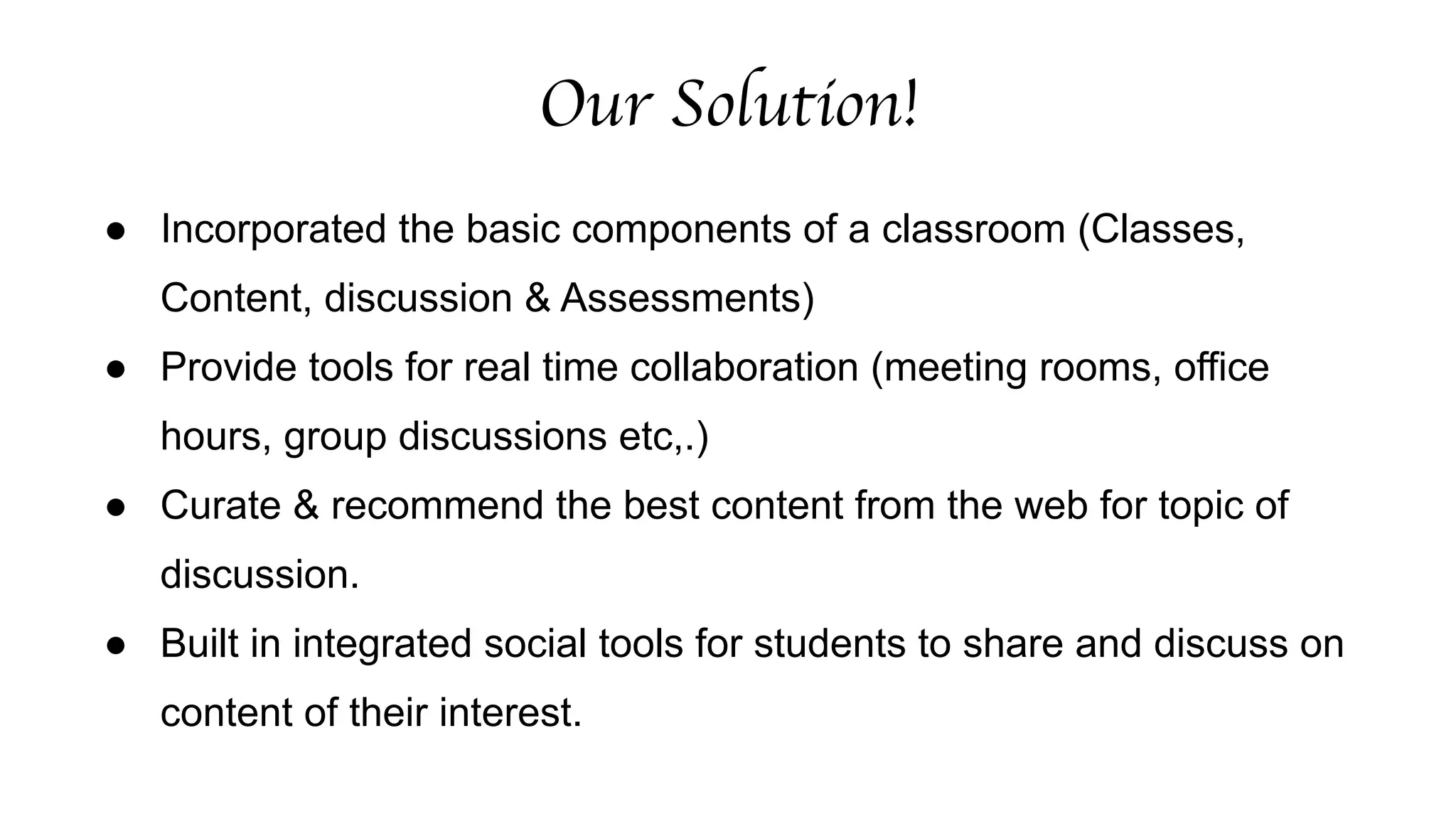 Our Solution! 
● Incorporated the basic components of a classroom (Classes, 
Content, discussion & Assessments) 
● Provide tools for real time collaboration (meeting rooms, office 
hours, group discussions etc,.) 
● Curate & recommend the best content from the web for topic of 
discussion. 
● Built in integrated social tools for students to share and discuss on 
content of their interest. 
 