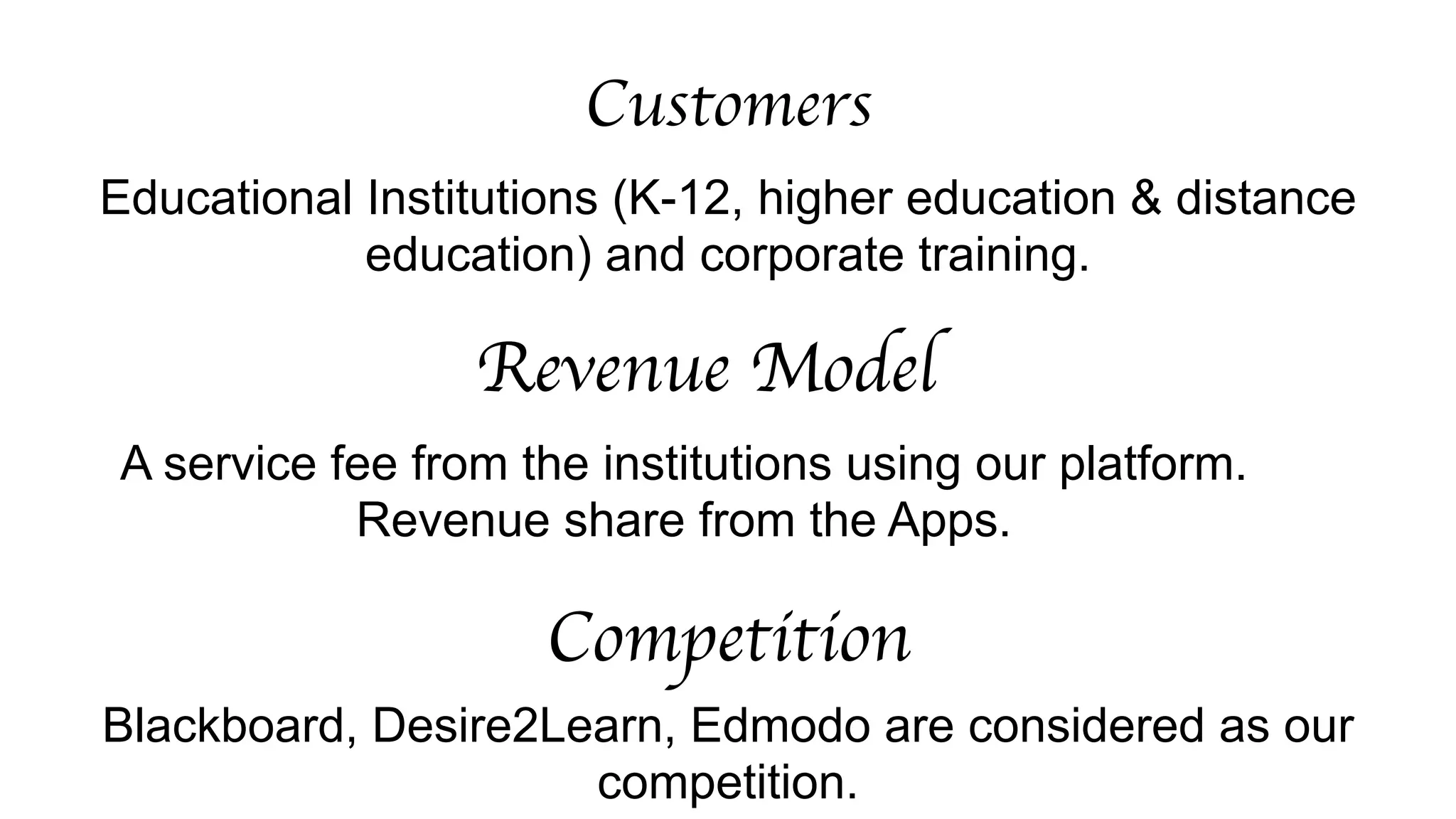 Customers 
Educational Institutions (K-12, higher education & distance 
education) and corporate training. 
Revenue Model 
A service fee from the institutions using our platform. 
Revenue share from the Apps. 
Competition 
Blackboard, Desire2Learn, Edmodo are considered as our 
competition. 
 