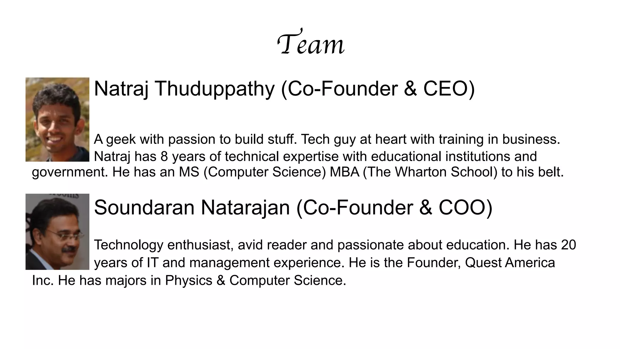 Team 
Natraj Thuduppathy (Co-Founder & CEO) 
! 
A geek with passion to build stuff. Tech guy at heart with training in business. 
Natraj has 8 years of technical expertise with educational institutions and 
government. He has an MS (Computer Science) MBA (The Wharton School) to his belt. 
! 
Soundaran Natarajan (Co-Founder & COO) 
Technology enthusiast, avid reader and passionate about education. He has 20 
years of IT and management experience. He is the Founder, Quest America 
Inc. He has majors in Physics & Computer Science. 
 
