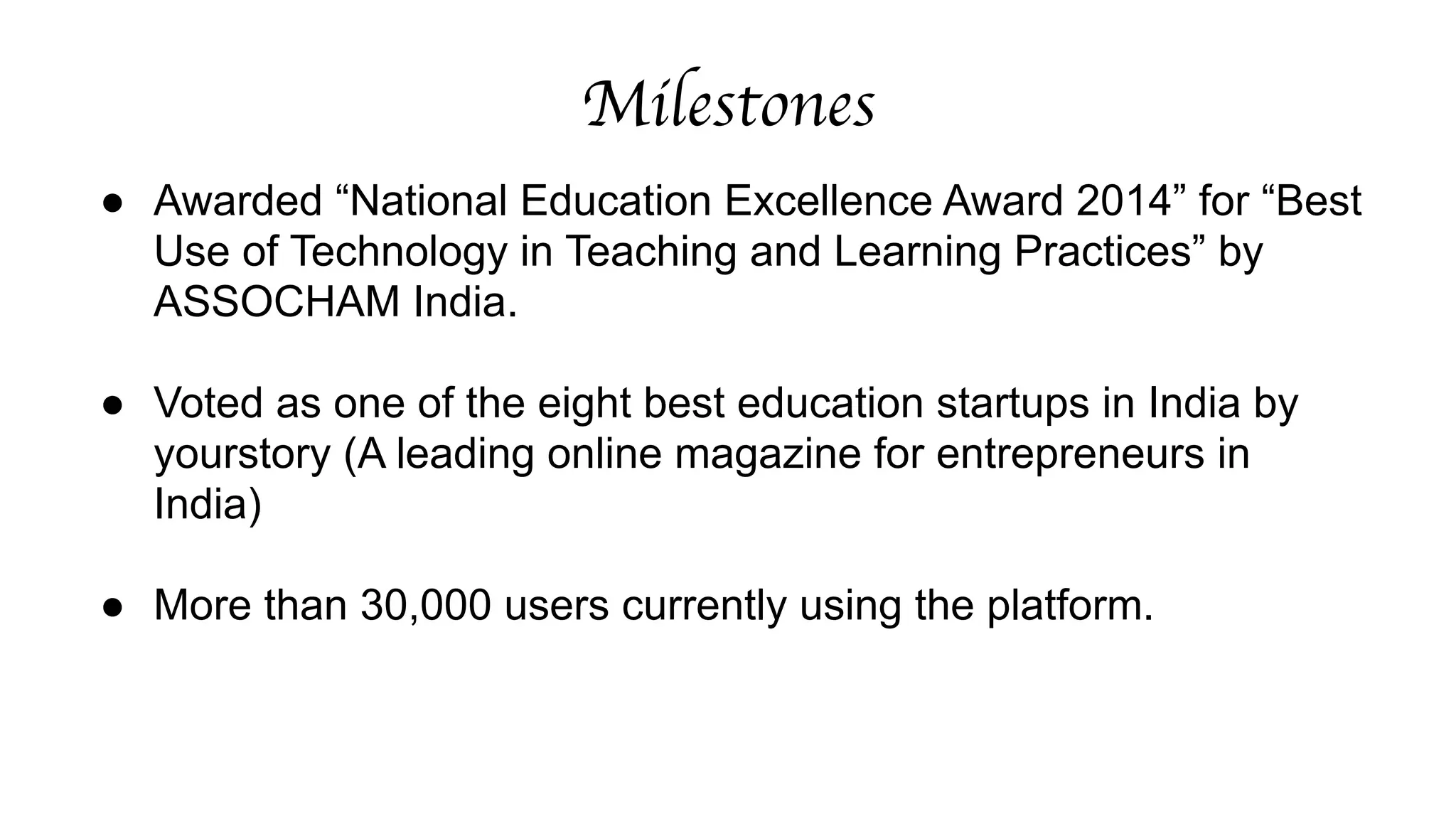 Milestones 
● Awarded “National Education Excellence Award 2014” for “Best 
Use of Technology in Teaching and Learning Practices” by 
ASSOCHAM India. 
! 
● Voted as one of the eight best education startups in India by 
yourstory (A leading online magazine for entrepreneurs in 
India) 
● More than 30,000 users currently using the platform. 
