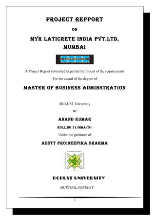 PROJECT REPPORT
                                ON

   MYK LATICRETE INDIA PVT.LTD,
                          MUMBAI



A Project Report submitted in partial fulfilment of the requirements

                  For the award of the degree of

MASTER OF BUSINESS ADMINSTRATION


                       DCRUST University
                                BY

                      ANAND KUMAR
                      ROLL.NO 11/MBA/O1

                      Under the guidance of

           ASSTT PRO:DEEPIKA ShARMA




                  DCRUST UNIVERSITY

                       MURTHAL,SONEPAT


                                 1
 