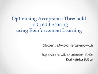 Optimizing Acceptance Threshold
in Credit Scoring
using Reinforcement Learning
Student: Mykola Herasymovych
Supervisors: Oliver Lukason (PhD)
Karl Märka (MSc)
 