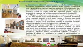 Миколаївський обласний художній музей імені В.В. Верещагіна
Миколаївський обласний художній музей ім. В.В. Верещагіна є одним із
найстаріших художніх музеїв України. Відкриття музею відбулося 6 червня 1914
року — в день 10-річчя трагічної смерті на броненосці «Петропавловськ» віце-
адмірала С.Й. Макарова і художника-баталіста В.В. Верещагіна. Основу музейної
експозиції склали 148 різних творів В.В. Верещагіна (картин, етюдів та
малюнків), які отримали від Російського музею імператора Олександра ІІІ.
З 1986 року музей розташовано у приміщеннях старовинної будівлі початку
ХІХ ст. Нині зібрання музею налічує близько 10 тис. експонатів, які являють
собою своєрідний художній літопис краю, України та багатьох інших країн.
Музей є учасником багатьох вітчизняних та зарубіжних програм, активно
впроваджує в роботу власно розроблену програму «Повернення шедеврів»,
завдяки чому музейні колекції поповнюються та відроджуються.
Щорічно його відвідує понад 150 тис. гостей та жителів міста. У залах
музею постійно експонуються цікаві та пізнавальні виставки. Тут можна
переглянути твори вітчизняного мистецтва, включаючи такі жанри, як живопис,
іконопис, скульптуру, декоративно-прикладне мистецтво, графіку. Справжні
поціновувачі живопису можуть насолодитися чудовими шедеврами К.
Брюллова, В. Сєрова, К. Трутовського, А. Куїнджі, С. Світославського, М.
Ярошенка тощо.
 